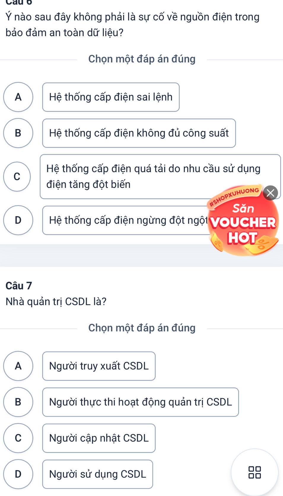 Cau b
Ý nào sau đây không phải là sự cố về nguồn điện trong
bảo đảm an toàn dữ liệu?
Chọn một đáp án đúng
A Hệ thống cấp điện sai lệnh
B Hệ thống cấp điện không đủ công suất
Hệ thống cấp điện quá tải do nhu cầu sử dụng
C
điện tăng đột biến
SHOPXUHUONG
Săn
D Hệ thống cấp điện ngừng đột ngội VOUCHER
HOT
Câu 7
Nhà quản trị CSDL là?
Chọn một đáp án đúng
A Người truy xuất CSDL
B Người thực thi hoạt động quản trị CSDL
C Người cập nhật CSDL
D Người sử dụng CSDL 88