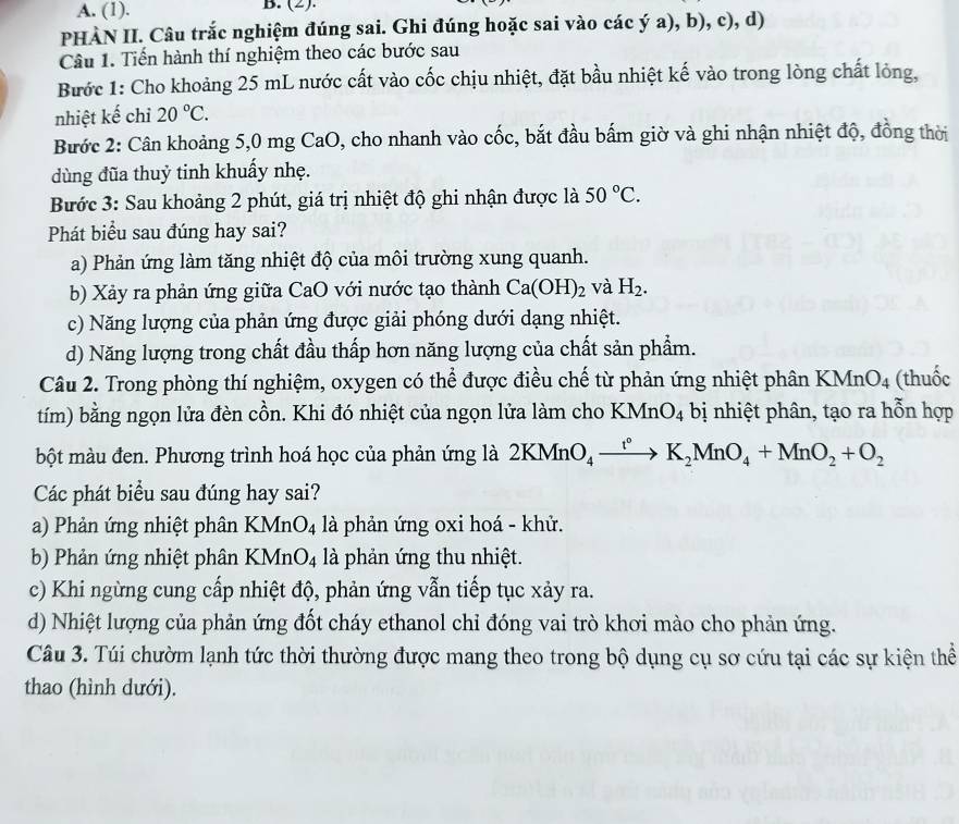 A. (1). B. (2).
PHÀN II. Câu trắc nghiệm đúng sai. Ghi đúng hoặc sai vào các ý a), b), c), d)
Câu 1. Tiến hành thí nghiệm theo các bước sau
Bước 1: Cho khoảng 25 mL nước cất vào cốc chịu nhiệt, đặt bầu nhiệt kế vào trong lòng chất lỏng,
nhiệt kế chỉ 20°C.
Bước 2: Cân khoảng 5,0 mg CaO, cho nhanh vào cốc, bắt đầu bấm giờ và ghi nhận nhiệt độ, đồng thời
dùng đũa thuỷ tinh khuẩy nhẹ.
Bước 3: Sau khoảng 2 phút, giá trị nhiệt độ ghi nhận được là 50°C.
Phát biểu sau đúng hay sai?
a) Phản ứng làm tăng nhiệt độ của môi trường xung quanh.
b) Xảy ra phản ứng giữa CaO với nước tạo thành Ca(OH)_2 và H_2.
c) Năng lượng của phản ứng được giải phóng dưới dạng nhiệt.
d) Năng lượng trong chất đầu thấp hơn năng lượng của chất sản phẩm.
Câu 2. Trong phòng thí nghiệm, oxygen có thể được điều chế từ phản ứng nhiệt phân KMnO_4 (thuốc
tím) bằng ngọn lửa đèn cồn. Khi đó nhiệt của ngọn lửa làm cho KMnO_4 bị nhiệt phân, tạo ra hỗn hợp
bột màu đen. Phương trình hoá học của phản ứng là 2KMnO_4xrightarrow ()K_2MnO_4+MnO_2+O_2
Các phát biểu sau đúng hay sai?
a) Phản ứng nhiệt phân KMr O_4 là phản ứng oxi hoá - khử.
b) Phản ứng nhiệt phân KMn O_4 là phản ứng thu nhiệt.
c) Khi ngừng cung cấp nhiệt độ, phản ứng vẫn tiếp tục xảy ra.
d) Nhiệt lượng của phản ứng đốt cháy ethanol chỉ đóng vai trò khơi mào cho phản ứng.
Câu 3. Túi chườm lạnh tức thời thường được mang theo trong bộ dụng cụ sơ cứu tại các sự kiện thể
thao (hình dưới).