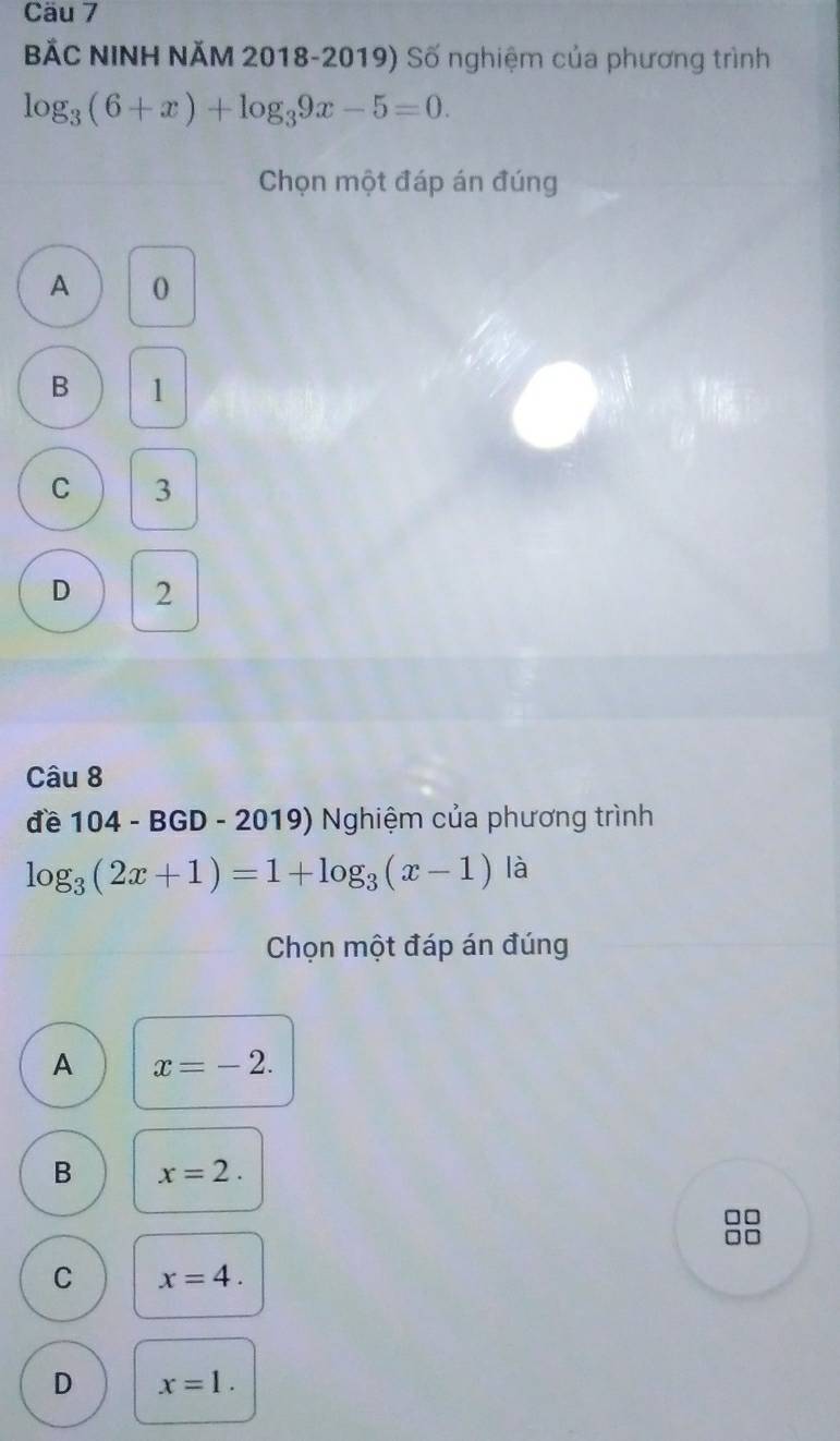 Cäu 7
BắC NINH NĂM 2018-2019) Số nghiệm của phương trình
log _3(6+x)+log _39x-5=0. 
Chọn một đáp án đúng
A 0
B 1
C 3
D 2
Câu 8
đề 104 - BGD - 2019) Nghiệm của phương trình
log _3(2x+1)=1+log _3(x-1) là
Chọn một đáp án đúng
A x=-2.
B x=2. 
□
□□
C x=4.
D x=1.