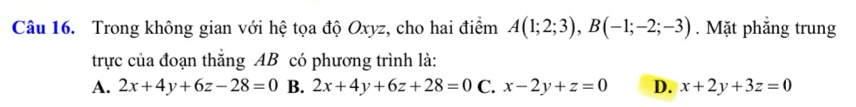 Trong không gian với hệ tọa độ Oxyz, cho hai điểm A(1;2;3), B(-1;-2;-3). Mặt phăng trung
trực của đoạn thắng AB có phương trình là:
A. 2x+4y+6z-28=0 B. 2x+4y+6z+28=0 C. x-2y+z=0 D. x+2y+3z=0