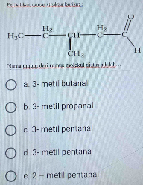 Perhatikan rumus struktur berikut :
Nama umum dari rumus molekul diatas adalah…
a. 3- metil butanal
b. 3- metil propanal
c. 3- metil pentanal
d. 3- metil pentana
e. 2 - metil pentanal