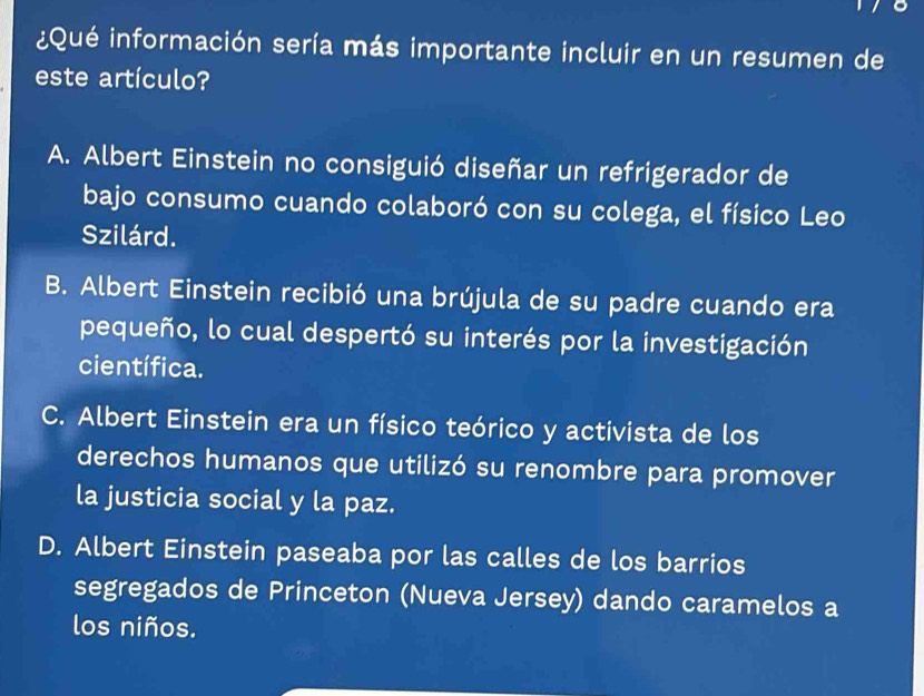 ¿Qué información sería más importante incluir en un resumen de
este artículo?
A. Albert Einstein no consiguió diseñar un refrigerador de
bajo consumo cuando colaboró con su colega, el físico Leo
Szilárd.
B. Albert Einstein recibió una brújula de su padre cuando era
pequeño, lo cual despertó su interés por la investigación
científica.
C. Albert Einstein era un físico teórico y activista de los
derechos humanos que utilizó su renombre para promover
la justicia social y la paz.
D. Albert Einstein paseaba por las calles de los barrios
segregados de Princeton (Nueva Jersey) dando caramelos a
los niños.