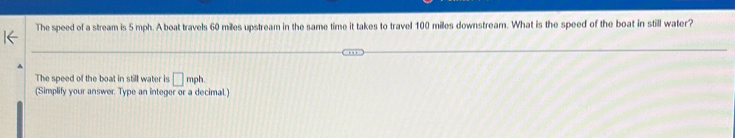 The speed of a stream is 5 mph. A boat travels 60 miles upstream in the same time it takes to travel 100 miles downstream. What is the speed of the boat in still water? 
The speed of the boat in still water is □ mph
(Simplify your answer. Type an integer or a decimal.)