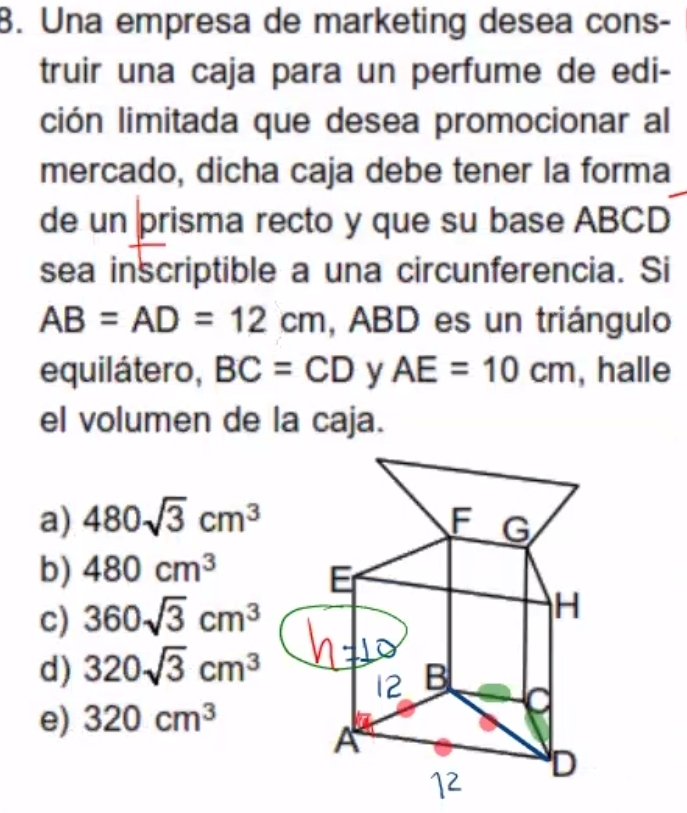 Una empresa de marketing desea cons-
truir una caja para un perfume de edi-
ción limitada que desea promocionar al
mercado, dicha caja debe tener la forma
de un prisma recto y que su base ABCD
sea inscriptible a una circunferencia. Si
AB=AD=12cm , ABD es un triángulo
equilátero, BC=CD y AE=10cm , halle
el volumen de la caja.
a) 480sqrt(3)cm^3
b) 480cm^3
c) 360sqrt(3)cm^3
d) 320sqrt(3)cm^3
e) 320cm^3