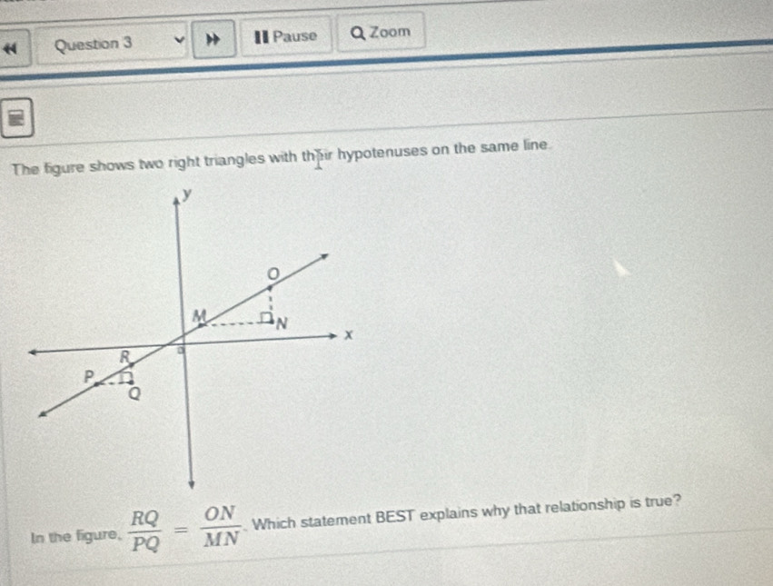 Pause Q Zoom
The figure shows two right triangles with the ir hypotenuses on the same line.
y
M N
x
R
P
Q
In the figure,  RQ/PQ = ON/MN  Which statement BEST explains why that relationship is true?