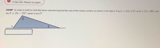 tries left. Please try again. 
RAMP A ramp is built so that the base extends beyond the end of the ramp's surface as shown in the figure. If m∠ 1=(11x+3)^circ , m∠ 2=(7x+26)^circ  , and
m∠ 3=(3x-12)^circ  , what is m∠ 1 ?