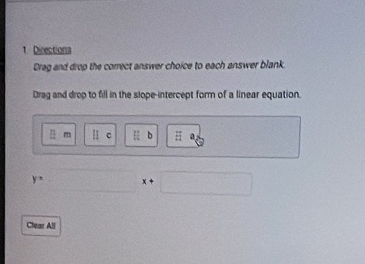 Directions 
Dreg and drop the correct answer choice to each answer blank. 
Drag and drop to fill in the slope-intercept form of a linear equation.
[ 1/4  m llc :l b :: a
y= 180° x+□
Clear All