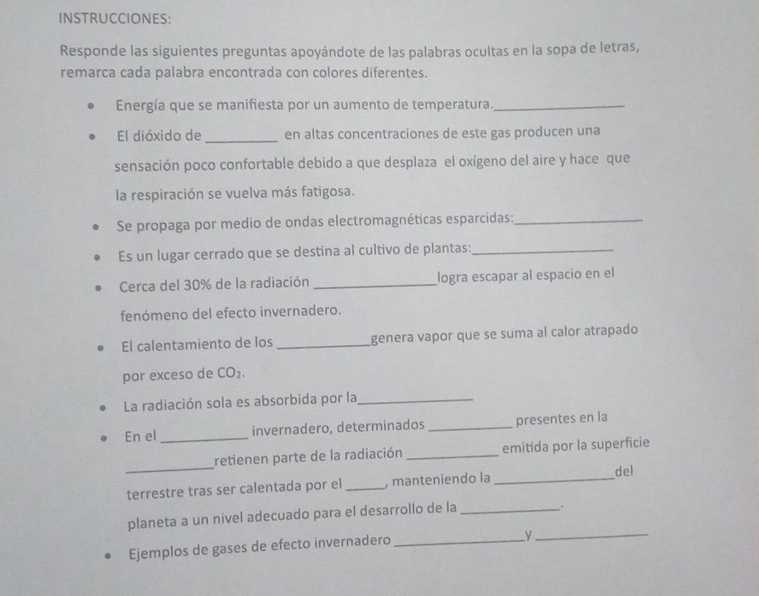 INSTRUCCIONES: 
Responde las siguientes preguntas apoyándote de las palabras ocultas en la sopa de letras, 
remarca cada palabra encontrada con colores diferentes. 
Energía que se manifiesta por un aumento de temperatura._ 
El dióxido de_ en altas concentraciones de este gas producen una 
sensación poco confortable debido a que desplaza el oxígeno del aire y hace que 
la respiración se vuelva más fatigosa. 
Se propaga por medio de ondas electromagnéticas esparcidas:_ 
Es un lugar cerrado que se destina al cultivo de plantas:_ 
Cerca del 30% de la radiación _logra escapar al espacio en el 
fenómeno del efecto invernadero. 
El calentamiento de los _genera vapor que se suma al calor atrapado 
por exceso de CO_2. 
La radiación sola es absorbida por la_ 
En el _invernadero, determinados _presentes en la 
_ 
retienen parte de la radiación _emitida por la superficie 
del 
terrestre tras ser calentada por el _, manteniendo la_ 
planeta a un nivel adecuado para el desarrollo de la _. 
Ejemplos de gases de efecto invernadero_ 
y 
_