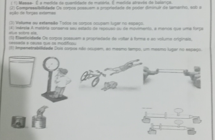 (1) Massa- É a medida da quantidade de matéria. É medida através de balança. 
(2) Compressibllidade Os corpos possuem a propriedade de poder diminuir de tamariho, sob a 
ação de forças exteras 
(3) Volume ou extensão Todos os corpos ocupam lugar no espaço. 
(4) inércia A matéria conserva seu estado de repouso ou de movimento, a menos que uma força 
atue sobre els. 
(5) Elasticidade Os corpos possuem a propriedade de voltar à forma e ao volume originais, 
Caesdés a csusa que os medfícos 
(6) Impenetrabilidade Dois corpos não ocupam, ao mesmo tempo, um mesmo lugar no espaço.