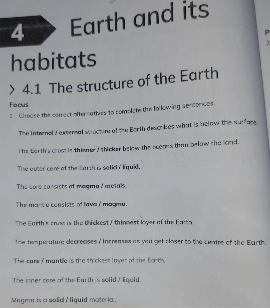 Earth and its
P
2
habitats
> 4.1 The structure of the Earth
Focus
1 Choose the correct alternatives to complete the following sentences.
The internal / external structure of the Earth describes what is below the surface.
The Earth's crust is thinner / thicker below the oceans than below the land.
The outer core of the Earth is solid / liquid.
The core consists of magma / metals.
The mantle consists of Iava / magma.
The Earth's crust is the thickest / thinnest layer of the Earth.
The temperature decreases / increases as you get closer to the centre of the Earth.
The core / mantle is the thickest layer of the Earth.
The inner core of the Earth is solid / liquid.
Magma is a solid / liquid material.