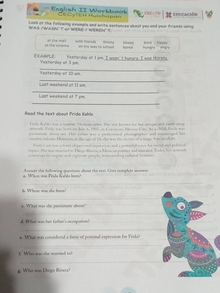 Enqlish II Workbook CECYTE educación 
CECyTEH Huichapan 
Look at the following example and write sentences about you and your friends using 
WAS /WASN' T or WERE / WEREN' T. 
at the mall with friends thirsty sleepy 6red happy 
at the cinema on my way to school bored hungry angry 
EXAMPLE; Yesterday at 1 pm. I wasn't hungry. I was thirsty. 
Yesterday at 3 pm. 
_ 
Yesterday at 10 am. 
_ 
Last weekend at 11 am. 
_ 
Last weekend at 7 pm. 
_ 
Read the text about Frida Kahlo 
Frida Kahlo was a famous Mexican artist. She was known for her unique and captivating 
artwork. Frida was born on July 6, 1907, in Covoacan, Mexico City. As a child, Frida was 
passionate about art. Her father was a professional photographer and encouraged her 
creative talents. However, at the age of 18, she was the victim of a tragic bus accident. 
Frida's art was a form of personal expression and a powerful voice for social and political 
topics. She was married to Diego Rivera, a Mexican painter and muralist. Today, her artwork 
continues to inspire and captivate people, transcending cultural frontiers. 
Answer the following questions about the text. Give complete answers. 
a. When was Frida Kahlo born? 
_ 
b. Where was she born? 
_ 
e. What was she passionate about? 
_ 
_ 
d. What was her father's occupation?_ 
_ 
e. What was considered a form of personal expression for Frida? 
_ 
f. Who was she married to? 
_ 
g. Who was Diego Rivera?