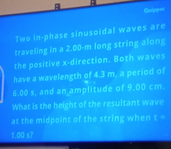 a 
Quipper 
Two in-phase sinusoidal waves are 
traveling in a 2.00-m long string along 
the positive x -direction. Both waves 
have a wavelength of 4.3 m, a period of
6.00 s, and an amplitude of 9.00 cm. 
What is the height of the resultant wave 
at the midpoint of the string when t =
1.00 s?