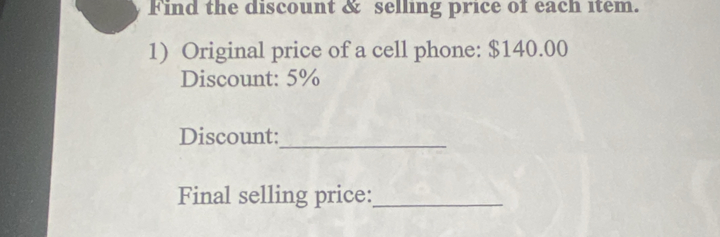 Find the discount & selling price of each item. 
1) Original price of a cell phone: $140.00
Discount: 5%
Discount:_ 
Final selling price:_