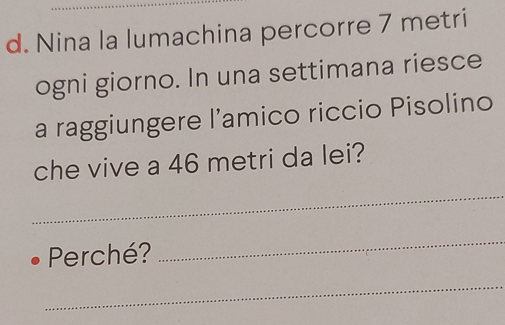 Nina la lumachina percorre 7 metri
ogni giorno. In una settimana riesce 
a raggiungere l’amico riccio Pisolino 
che vive a 46 metri da lei? 
_ 
_ 
Perché? 
_ 
_