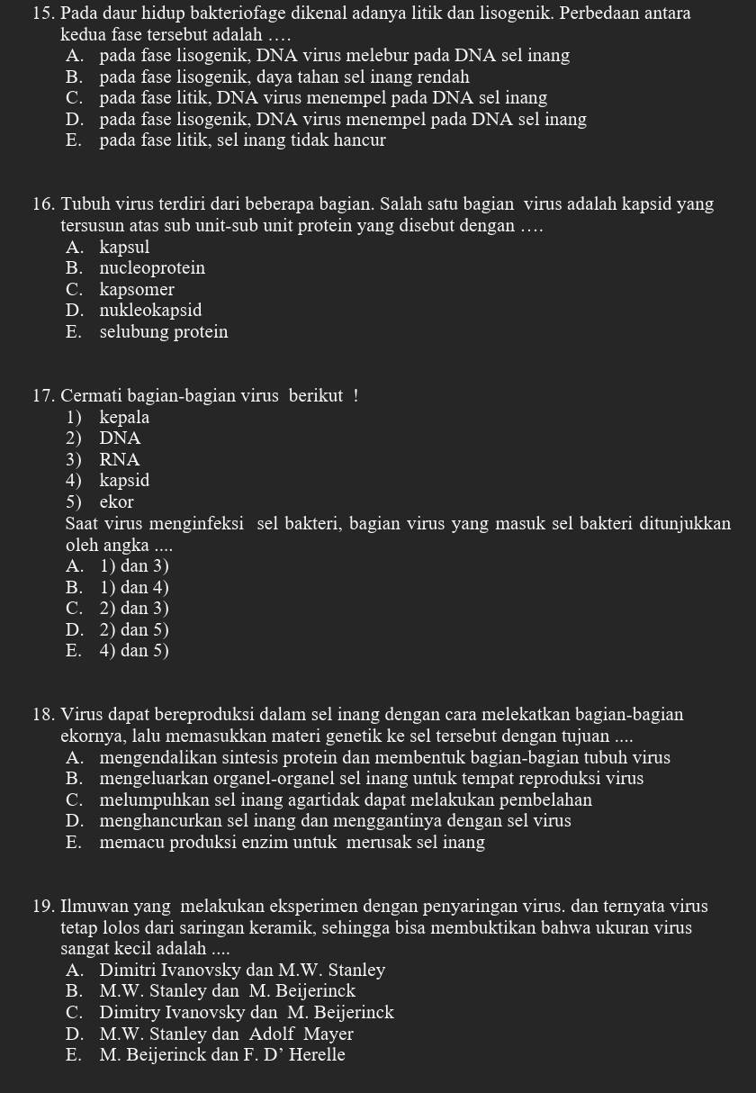 Pada daur hidup bakteriofage dikenal adanya litik dan lisogenik. Perbedaan antara
kedua fase tersebut adalah …
A. pada fase lisogenik, DNA virus melebur pada DNA sel inang
B. pada fase lisogenik, daya tahan sel inang rendah
C. pada fase litik, DNA virus menempel pada DNA sel inang
D. pada fase lisogenik, DNA virus menempel pada DNA sel inang
E. pada fase litik, sel inang tidak hancur
16. Tubuh virus terdiri dari beberapa bagian. Salah satu bagian virus adalah kapsid yang
tersusun atas sub unit-sub unit protein yang disebut dengan …
A. kapsul
B. nucleoprotein
C. kapsomer
D. nukleokapsid
E. selubung protein
17. Cermati bagian-bagian virus berikut !
1) kepala
2) DNA
3) RNA
4) kapsid
5) ekor
Saat virus menginfeksi sel bakteri, bagian virus yang masuk sel bakteri ditunjukkan
oleh angka ....
A. 1) dan 3)
B. 1) dan 4)
C. 2) dan 3)
D. 2) dan 5)
E. 4) dan 5)
18. Virus dapat bereproduksi dalam sel inang dengan cara melekatkan bagian-bagian
ekornya, lalu memasukkan materi genetik ke sel tersebut dengan tujuan ....
A. mengendalikan sintesis protein dan membentuk bagian-bagian tubuh virus
B. mengeluarkan organel-organel sel inang untuk tempat reproduksi virus
C. melumpuhkan sel inang agartidak dapat melakukan pembelahan
D. menghancurkan sel inang dan menggantinya dengan sel virus
E. memacu produksi enzim untuk merusak sel inang
19. Ilmuwan yang melakukan eksperimen dengan penyaringan virus. dan ternyata virus
tetap lolos dari saringan keramik, sehingga bisa membuktikan bahwa ukuran virus
sangat kecil adalah ....
A. Dimitri Ivanovsky dan M.W. Stanley
B. M.W. Stanley dan M. Beijerinck
C. Dimitry Ivanovsky dan M. Beijerinck
D. M.W. Stanley dan Adolf Mayer
E. M. Beijerinck dan F. D^(^,) Herelle