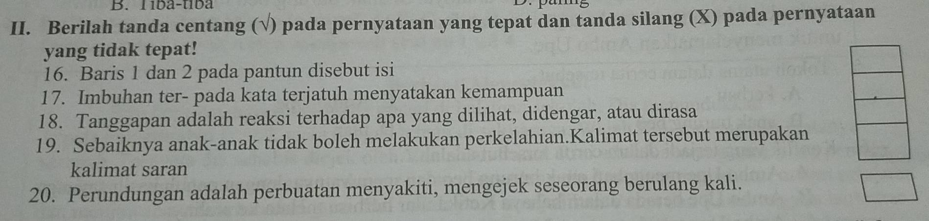 1íba-tíba 
II. Berilah tanda centang (√) pada pernyataan yang tepat dan tanda silang (X) pada pernyataan 
yang tidak tepat! 
16. Baris 1 dan 2 pada pantun disebut isi 
17. Imbuhan ter- pada kata terjatuh menyatakan kemampuan 
18. Tanggapan adalah reaksi terhadap apa yang dilihat, didengar, atau dirasa 
19. Sebaiknya anak-anak tidak boleh melakukan perkelahian.Kalimat tersebut merupakan 
kalimat saran 
20. Perundungan adalah perbuatan menyakiti, mengejek seseorang berulang kali.