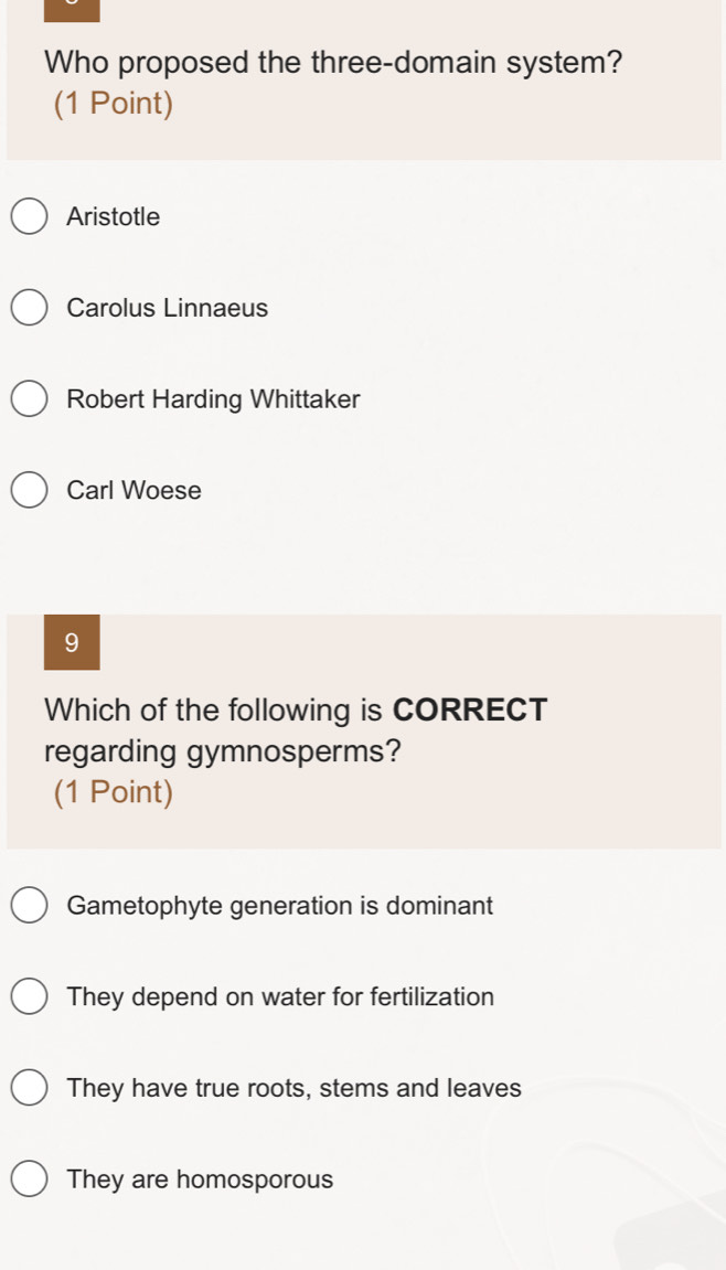 Who proposed the three-domain system?
(1 Point)
Aristotle
Carolus Linnaeus
Robert Harding Whittaker
Carl Woese
9
Which of the following is CORRECT
regarding gymnosperms?
(1 Point)
Gametophyte generation is dominant
They depend on water for fertilization
They have true roots, stems and leaves
They are homosporous