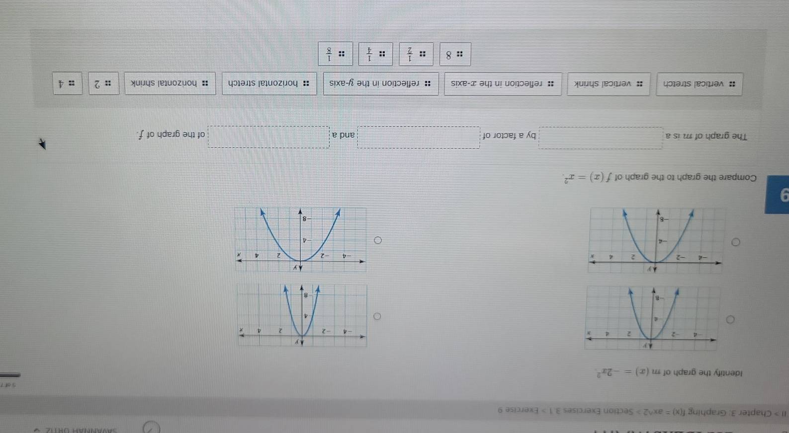 II > Chapter 3: Graphing f(x)=ax^(wedge)2> Section Exercises 3.1 > Exercise 9
Identify the graph of m(x)=-2x^2.

9
Compare the graph to the graph of f(x)=x^2.
The graph of m is a □ by a factor of □ an d a □ of the graph of f.
:: vertical stretch :: vertical shrink :: reflection in the x-axis : reflection in the y-axis : horizontal stretch : horizontal shrink :: 2 : 4
::8 :: 1/2  :  1/4  X x