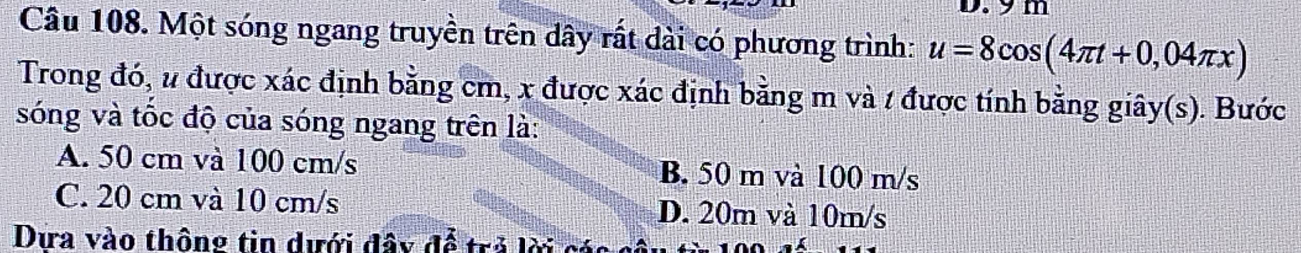 9 m
Câu 108. Một sóng ngang truyền trên dây rất dài có phương trình: u=8cos (4π t+0,04π x)
Trong đó, u được xác định bằng cm, x được xác định bằng m và / được tính bằng giây(s). Bước
sóng và tốc độ của sóng ngang trên là:
A. 50 cm và 100 cm/s B. 50 m và 100 m/s
C. 20 cm và 10 cm/s D. 20m và 10m/s
Dứa vào thông tin dưới đây để trả lời các