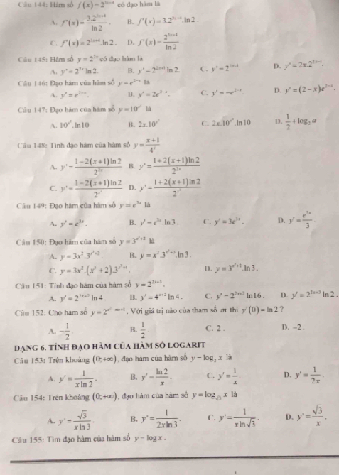 Hàm số f(x)=2^(3x-4) có đạo hàm là
A. f'(x)= (3.2^(ln ax))/ln 2 . B. f'(x)=3.2^(3x+4).ln 2.
C. f'(x)=2^(1++4).ln 2. D. f'(x)= (2^(3x+4))/ln 2 .
Câu 145: Hàm số y=2^(2x) có đạo hàm là
A. y'=2^(3x)ln 2. B. y'=2^(2x+1)ln 2 C. y^2=2^(2x-1). D. y'=2x.2^(2x-1).
Câu 146: Đạo hàm của hàm số y=e^(2-x)13endarray
A. y'=e^(2-x). B. y'=2e^(2-x). C. y'=-e^(2-x). D. y'=(2-x)e^(2-x).
Câu 147: Đạo hàm của hàm số y=10^(x^2) là
A. 10^(x^2).ln 10 B. 2x.10'^2 C. 2x.10''.ln10 D.  1/2 +log _2a
Câầu 148: Tính đạo hàm của hàm số y= (x+1)/4' 
A. y'= (1-2(x+1)ln 2)/2^(2x)  B. y'= (1+2(x+1)ln 2)/2^(2x) 
C. y'=frac 1-2(x+1)ln 22^(x^3) D. y'=frac 1+2(x+1)ln 22^(x^1)
Câu 149: Đạo hàm của hàm số y=e^(3x) là
A. y'=e^(3x). B. y'=e^(3x).ln 3. C. y'=3e^(3x). D. y'= e^(3x)/3 .
Câu 150: Đạo hàm của hàm số y=3^(x^2)+2 là
A. y=3x^2.3^(x^2)+2. B. y=x^2.3^(x^2)+3.ln 3.
D.
C. y=3x^2.(x^3+2).3^(x^2)+1. y=3^(x^2)+2.ln 3.
Câu 151: Tính đạo hàm của hàm số y=2^(1x+3).
A. y'=2^(2x+2)ln 4. B. y'=4^(x+2)ln 4. C. y'=2^(2x+2)ln 16. D. y'=2^(2x+3)ln 2.
Câu 152: Chọ hàm số y=2^(x^2)-mx+1.  Với giá trị nào của tham số m thi y'(0)=ln 2 ,2
A. - 1/2 . B.  1/2 . C. 2 . D. -2 .
dạng 6. tính đạo hàm của hàm số logarit
Câu 153: Trên khoảng (0,+∈fty ) , đạo hàm của hàm số y=log _2x là
A. y'= 1/xln 2 . B. y'= ln 2/x . C. y'= 1/x . D. y'= 1/2x .
Câu 154: Trên khoảng (0,+∈fty ) , đạo hàm của hàm số y=log _sqrt(3)x là
A. y'= sqrt(3)/xln 3 . B. y'= 1/2xln 3 . C. y'= 1/xln sqrt(3) . D. y'=frac = sqrt(3)/x .
Câu 155: Tìm đạo hàm của hàm số y=log x.