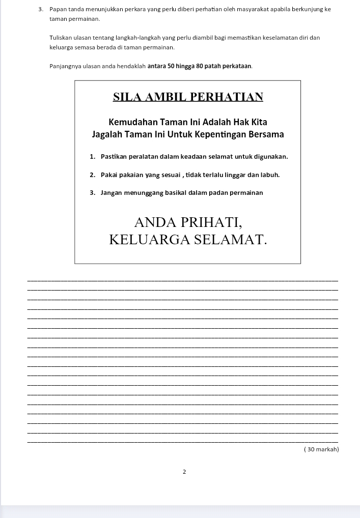 Papan tanda menunjukkan perkara yang perlu diberi perhatian oleh masyarakat apabila berkunjung ke 
taman permainan. 
Tuliskan ulasan tentang langkah-langkah yang perlu diambil bagi memastikan keselamatan diri dan 
keluarga semasa berada di taman permainan. 
Panjangnya ulasan anda hendaklah antara 50 hingga 80 patah perkataan. 
SILA AMBIL PERHATIAN 
Kemudahan Taman Ini Adalah Hak Kita 
Jagalah Taman Ini Untuk Kepentingan Bersama 
1. Pastikan peralatan dalam keadaan selamat untuk digunakan. 
2. Pakai pakaian yang sesuai , tidak terlalu linggar dan labuh. 
3. Jangan menunggang basikal dalam padan permainan 
ANDA PRIHATI, 
KELUARGA SELAMAT. 
_ 
_ 
_ 
_ 
_ 
_ 
_ 
_ 
_ 
_ 
_ 
_ 
_ 
_ 
_ 
_ 
_ 
_ 
( 30 markah) 
2