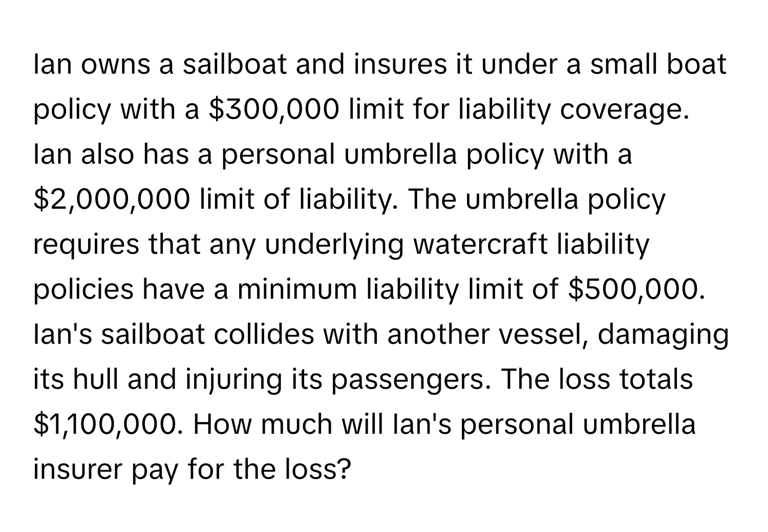 Ian owns a sailboat and insures it under a small boat policy with a $300,000 limit for liability coverage. Ian also has a personal umbrella policy with a $2,000,000 limit of liability. The umbrella policy requires that any underlying watercraft liability policies have a minimum liability limit of $500,000. Ian's sailboat collides with another vessel, damaging its hull and injuring its passengers. The loss totals $1,100,000. How much will Ian's personal umbrella insurer pay for the loss?