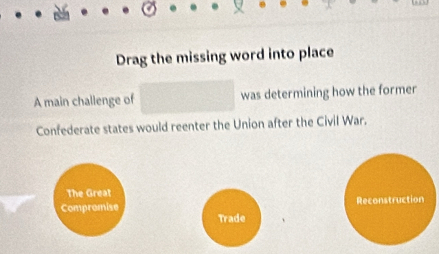 Drag the missing word into place
A main challenge of □ was determining how the former
Confederate states would reenter the Union after the Civil War.
The Great
Compromise Reconstruction
Trade