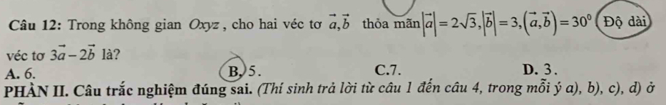 Trong không gian Oxyz, cho hai véc tơ vector a, vector b thỏa mãn |vector a|=2sqrt(3), |vector b|=3, (vector a,vector b)=30^0 Độ dài
véc tơ 3vector a-2vector b1dot a
A. 6. B, 5. C. 7. D. 3.
PHÀN II. Câu trắc nghiệm đúng sai. (Thí sinh trả lời từ câu 1 đến câu 4, trong mỗi ý a), b), c), d) ở