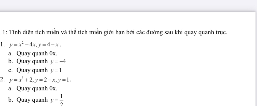 1: Tính diện tích miền và thể tích miền giới hạn bởi các đường sau khi quay quanh trục. 
1. y=x^2-4x, y=4-x. 
a. Quay quanh 0x. 
b. Quay quanh y=-4
c. Quay quanh y=1
2. y=x^3+2, y=2-x, y=1. 
a. Quay quanh 0x. 
b. Quay quanh y= 1/2 