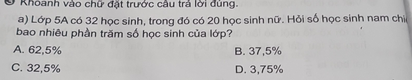 Ở Khoanh vào chữ đặt trước câu trá lời đúng.
a) Lớp 5A có 32 học sinh, trong đó có 20 học sinh nữ. Hỏi số học sinh nam chi(
bao nhiêu phần trăm số học sinh của lớp?
A. 62,5% B. 37,5%
C. 32,5% D. 3,75%