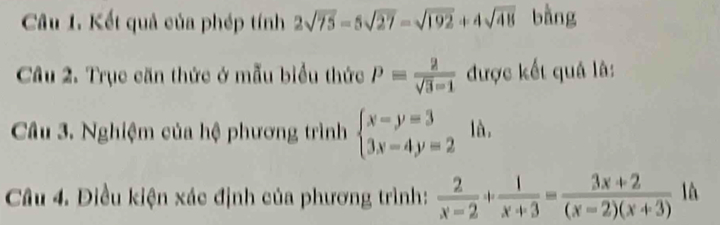 Kết quả của phép tính 2sqrt(75)-5sqrt(27)-sqrt(192)+4sqrt(48) bàng 
Câu 2. Trục căn thức ở mẫu biểu thức P= 2/sqrt(3)-1  được kết quả là: 
Câu 3. Nghiệm của hệ phương trình beginarrayl x-y=3 3x-4y=2endarray. là. 
Câu 4. Điều kiện xác định của phương trình:  2/x-2 + 1/x+3 = (3x+2)/(x-2)(x+3) 1h