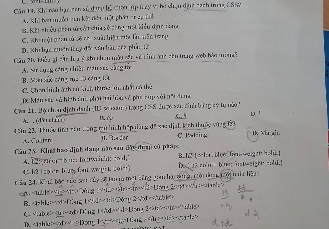 font-famy
Câu 19. Khi nào bạn nên sử dụng bộ chọn lớp thay vì bộ chọn định danh trong CSS?
A. Khi bạn muốn liên kết đến một phần tử cụ thể
B. Khi nhiều phần tử cần chia sẻ cùng một kiểu định dạng
C. Khi một phần tử sẽ chỉ xuất hiện một lần trên trang
D. Khi bạn muốn thay đồi văn bản của phần tử
Câu 20. Điều gì cần lưu ý khi chọn màu sắc và hình ảnh cho trang web báo tường?
A. Sử dụng càng nhiều màu sắc càng tốt
B. Màu sắc càng rực rỡ càng tốt
C. Chọn hình ảnh có kích thước lớn nhất có thể
D. Màu sắc và hình ảnh phải hài hòa và phù hợp với nội dung
Câu 21. Bộ chọn định danh (ID selector) trong CSS được xác định bằng ký tự nào?
C. # D. *
A. . (dấu chấm) B. @
Câu 22. Thuộc tính nào trong mô hình hộp dùng để xác định kích thước vùng lê?
C. Padding
A. Content B. Border D. Margin
Câu 23. Khai báo định dạng nào sau đây đúng cú pháp:
A. h2:color= blue; fontweight: bold; B. h2 color: blue; font-weight: bold;
C. h2 color: blue, font-weight: bold; D.  h2 color= blue; fontweight: bold;
Câu 24. Khai báo nào sau đây sẽ tạo ra một bảng gồm hai dòng, mỗi dòng một ô dữ liệu?
A. d>Dòng 1> tr> D òng 2 D ông 1 a> Dòng 2
C. ≤slant tr> D òng 1 D òng 2 /table>
D. < <tex> D òng 1 L Dòng 2 table>