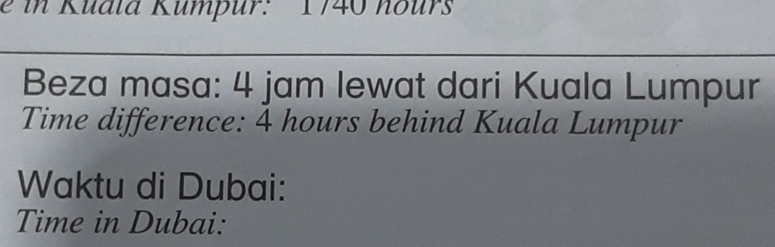 in Kuala Kumpur: 1740 hours
Beza masa: 4 jam lewat dari Kuala Lumpur 
Time difference: 4 hours behind Kuala Lumpur 
Waktu di Dubai: 
Time in Dubai: