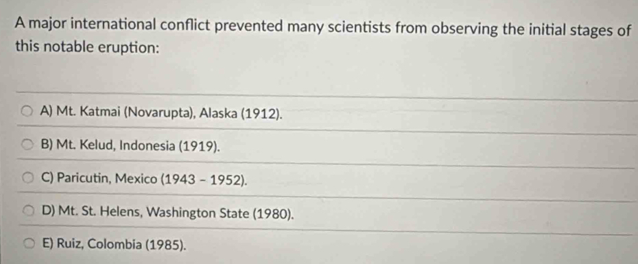 A major international conflict prevented many scientists from observing the initial stages of
this notable eruption:
A) Mt. Katmai (Novarupta), Alaska (1912).
B) Mt. Kelud, Indonesia (1919).
C) Paricutin, Mexico (1943 - 1952).
D) Mt. St. Helens, Washington State (1980).
E) Ruiz, Colombia (1985).