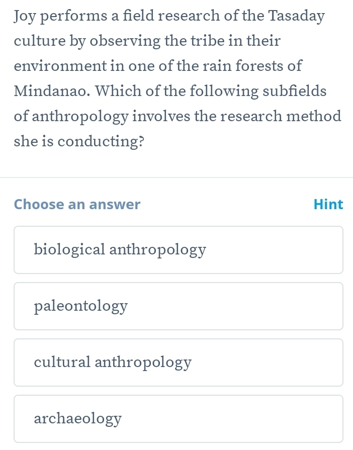 Joy performs a field research of the Tasaday
culture by observing the tribe in their
environment in one of the rain forests of
Mindanao. Which of the following subfields
of anthropology involves the research method
she is conducting?
Choose an answer Hint
biological anthropology
paleontology
cultural anthropology
archaeology