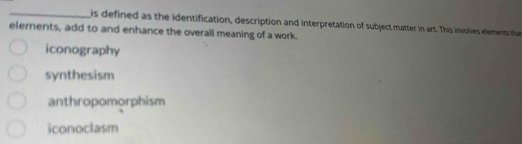 is defined as the identification, description and interpretation of subject matter in art. This involves elements that
elerents, add to and enhance the overall meaning of a work.
iconography
synthesism
anthropomorphism
iconoclasm