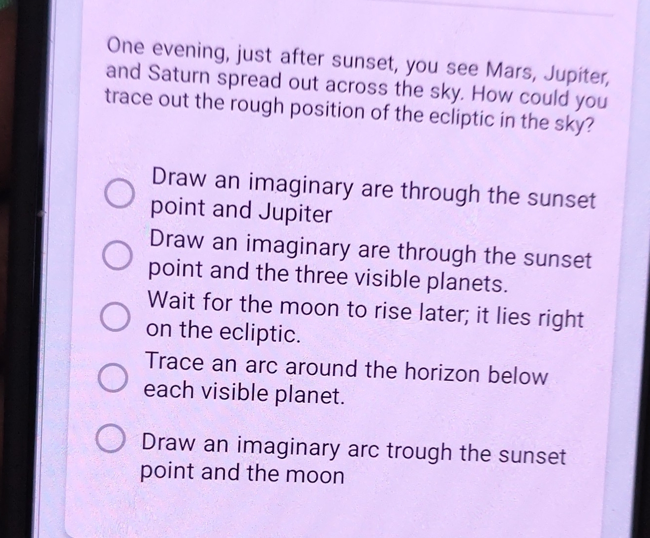 One evening, just after sunset, you see Mars, Jupiter,
and Saturn spread out across the sky. How could you
trace out the rough position of the ecliptic in the sky?
Draw an imaginary are through the sunset
point and Jupiter
Draw an imaginary are through the sunset
point and the three visible planets.
Wait for the moon to rise later; it lies right
on the ecliptic.
Trace an arc around the horizon below
each visible planet.
Draw an imaginary arc trough the sunset
point and the moon