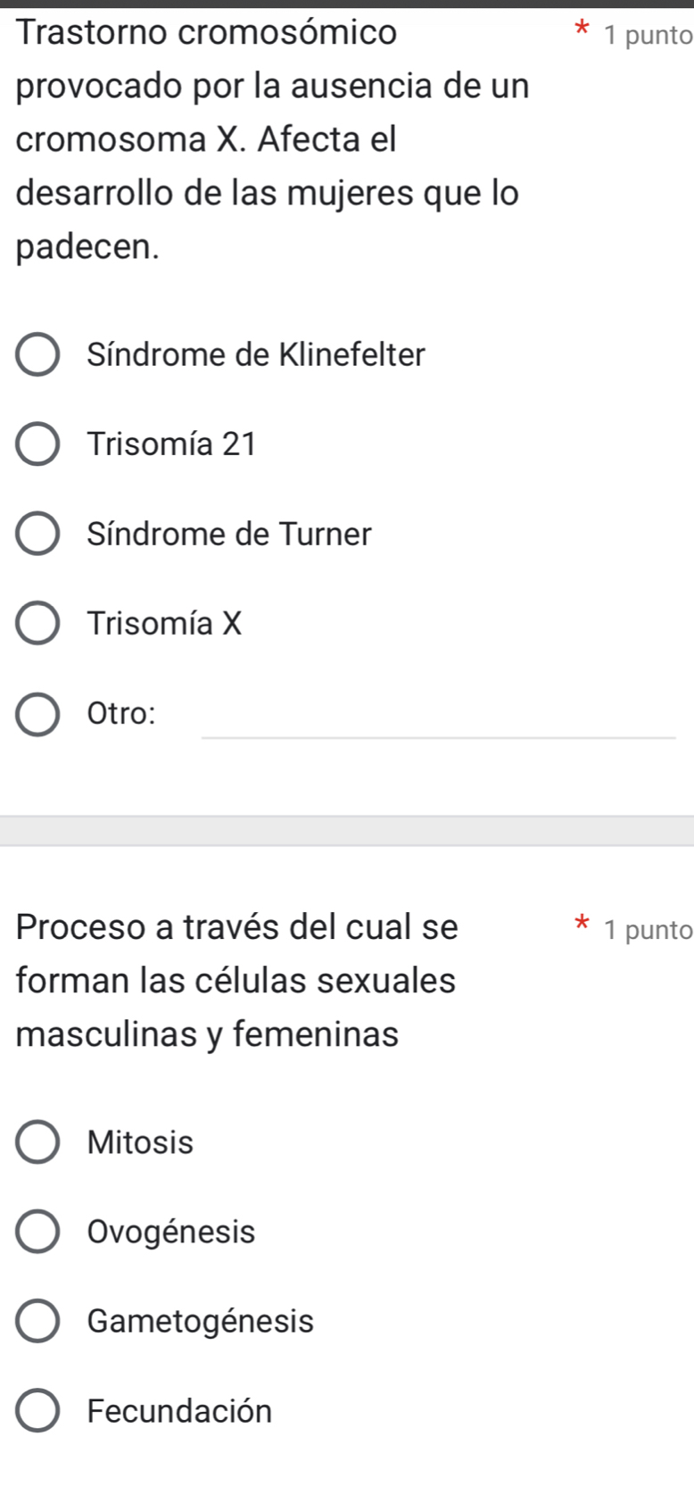 Trastorno cromosómico 1 punto
provocado por la ausencia de un
cromosoma X. Afecta el
desarrollo de las mujeres que lo
padecen.
Síndrome de Klinefelter
Trisomía 21
Síndrome de Turner
Trisomía X
_
Otro:
Proceso a través del cual se 1 punto
forman las células sexuales
masculinas y femeninas
Mitosis
Ovogénesis
Gametogénesis
Fecundación