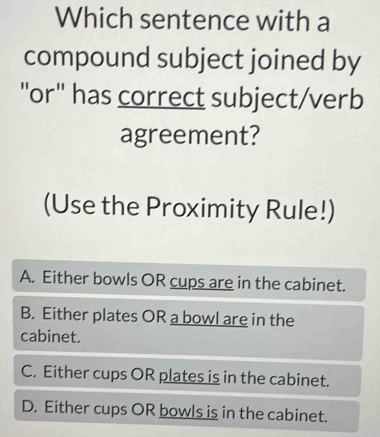 Which sentence with a
compound subject joined by
"or" has correct subject/verb
agreement?
(Use the Proximity Rule!)
A. Either bowls OR cups are in the cabinet.
B. Either plates OR a bowl are in the
cabinet.
C. Either cups OR plates is in the cabinet.
D. Either cups OR bowls is in the cabinet.