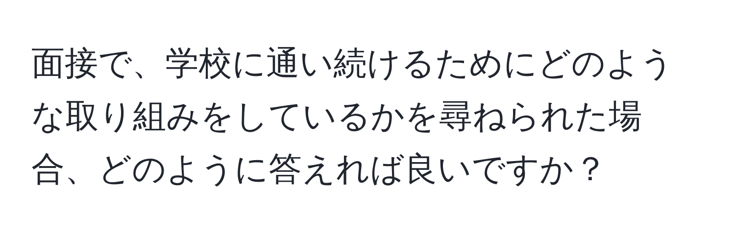 面接で、学校に通い続けるためにどのような取り組みをしているかを尋ねられた場合、どのように答えれば良いですか？