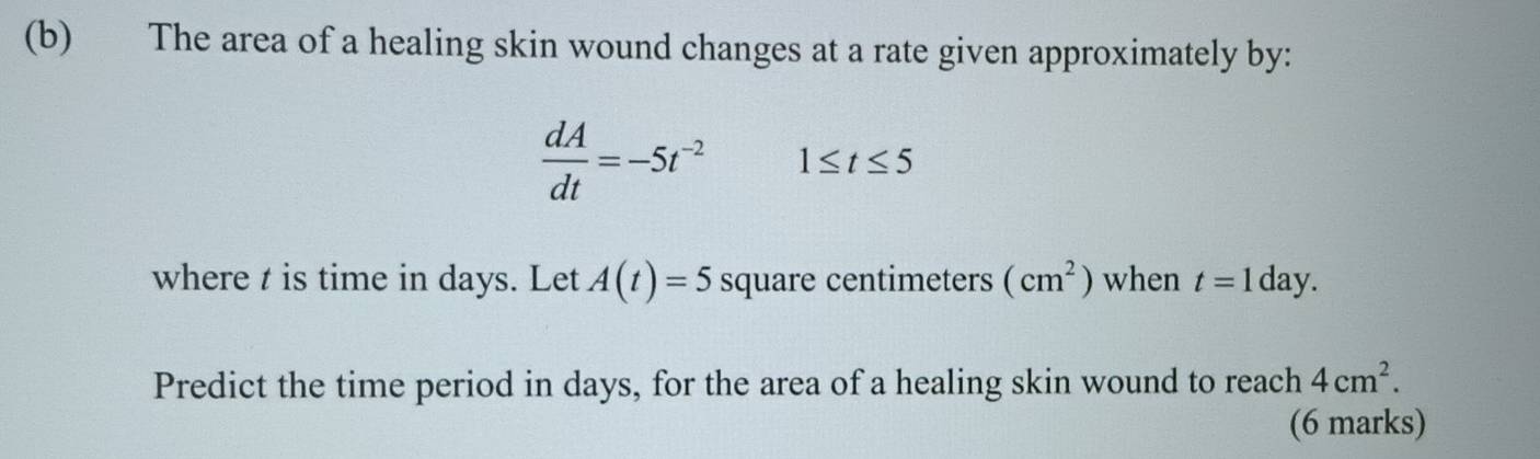 The area of a healing skin wound changes at a rate given approximately by:
 dA/dt =-5t^(-2) 1≤ t≤ 5
where t is time in days. Let A(t)=5 square centimeters (cm^2) when t=1day. 
Predict the time period in days, for the area of a healing skin wound to reach 4cm^2. 
(6 marks)