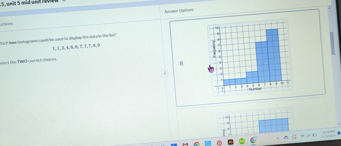 mid unit revi 
uctions Answer Options 
hich two histograms could be used to display the data in the list?
1, 1, 2, 4, 6, 6, 7, 7, 7, 8, 9
elect the TWO correct choices. 
B 
:
10
9 
12:19 PM 
11/5/2024