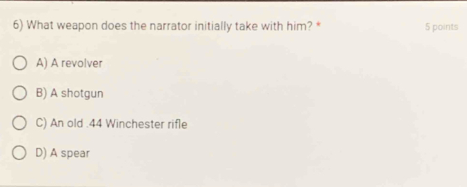 What weapon does the narrator initially take with him? * 5 points
A) A revolver
B) A shotgun
C) An old . 44 Winchester rifle
D) A spear