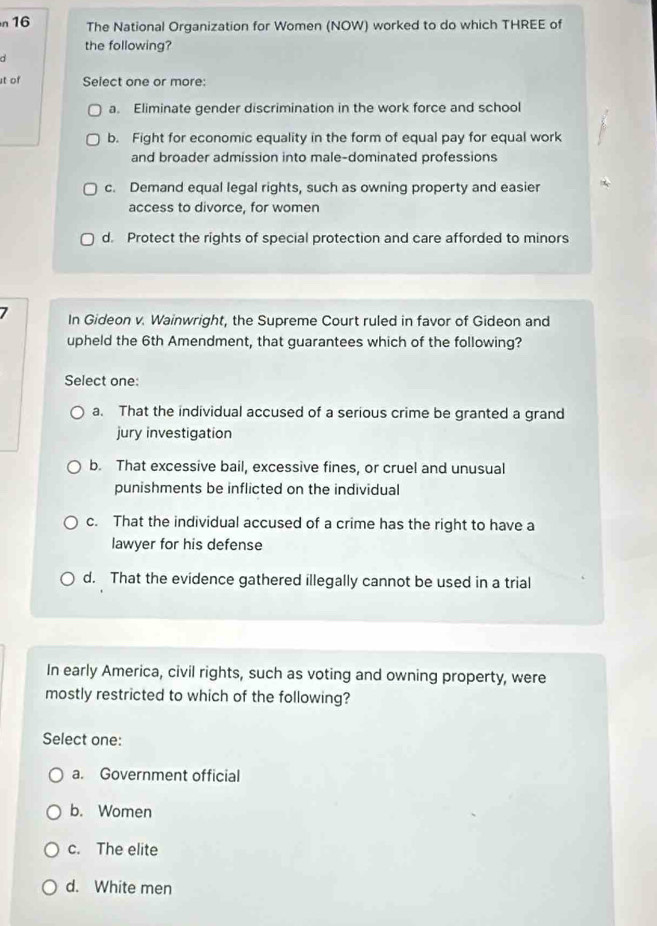 n16 The National Organization for Women (NOW) worked to do which THREE of
the following?
d
t of Select one or more:
a. Eliminate gender discrimination in the work force and school
b. Fight for economic equality in the form of equal pay for equal work
and broader admission into male-dominated professions
c. Demand equal legal rights, such as owning property and easier
access to divorce, for women
d. Protect the rights of special protection and care afforded to minors
In Gideon v. Wainwright, the Supreme Court ruled in favor of Gideon and
upheld the 6th Amendment, that guarantees which of the following?
Select one:
a. That the individual accused of a serious crime be granted a grand
jury investigation
b. That excessive bail, excessive fines, or cruel and unusual
punishments be inflicted on the individual
c. That the individual accused of a crime has the right to have a
lawyer for his defense
d. That the evidence gathered illegally cannot be used in a trial
In early America, civil rights, such as voting and owning property, were
mostly restricted to which of the following?
Select one:
a. Government official
b. Women
c. The elite
d. White men
