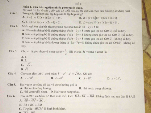 ĐÊ 2
Phần 1. Câu trắc nghiệm nhiều phương án chọn.
Thỉ sinh trá lời từ câu 1 đến câu 12. Mỗi câu hải thi sinh chi chọn một phương án đúng nhất.
Câu 1. Trong các tập hợp sau, tập hợp nào là tập hợp rỗng?
A. A= x∈ R|(x+1)(2x+1)=0 . B. B= x∈ Q|(x+1)(2x+1)=0 .
C. C= x∈ Z|(x+1)(2x+1)=0 . D. D= x∈ N|(x+1)(2x+1)=0 .
Câu 2. Miền nghiệm của bắt phương trình bậc nhất hai ấn 5x-7y>8 là:
A. Nửa mặt phẳng bờ là đường thẳng d:5x-7y=8 chứa gốc tọa độ O(0;0) (kể cả bờ).
B. Nửa mật phẳng bờ là đường thắng d:5x-7y=8 không chứa gốc tọa độ O(0,0) (kế cả bù).
C. Nửa mặt phẳng bờ là đường thắng d:5x-7y=8 chứa gốc tọa độ O(0;0) (khōng kể bò).
D. Nửa mặt phẳng bờ là đường thắng d:5x-7y=8 không chứa gốc tọa độ O(0;0)
bờ). (khōng kè
Cầu 3. Cho ơ là góc nhọn và sin α cos alpha = 1/2 . Giá trị của M=sin alpha +cos alpha
A. 1.
B. 2.
C. -sqrt(2).
D. sqrt(2).
Câu 4. Cho tam giác ABC thoá mãn: b^2+c^2-a^2=sqrt(3)bc. Khi đó:
A. A=30°. B. A=45°. C. A=60°. D. A=75°.
Câu 5. Hai vectơ có cùng độ dài và cùng hướng gọi là
A. Hai vectơ cùng hướng. B. Hai vectơ cùng phương.
C. Hai vectơ đổi nhau. D. Hai vecto bằng nhau.
Câu 6. Cho △ ABC *  và điểm M thoá mãn điều kiện vector MA+vector MC=vector MB. Khẳng định nào sau đây là SAI?
A. overline AB+overline AM=overline AC.
B. vector BA+vector BC=vector BM.
C. Tứ giác ABCM là hình bình hành.
overline ++bto