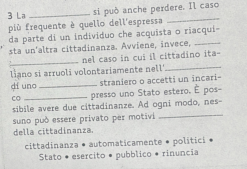 La_
si può anche perdere. Il caso
più frequente è quello dell’espressa
_
da parte di un individuo che acquista o riacqui-
sta un’altra cittadinanza. Avviene, invece,
_nel caso in cui il cittadino ita-
liano si arruoli volontariamente nell’_
dí uno _straniero o accetti un incari-
CO
_presso uno Stato estero. È pos-
sibile avere due cittadinanze. Ad ogni modo, nes-
suno può essere privato per motivi_
della cittadinanza.
cittadinanza • automaticamente • politici •
Stato • esercito • pubblico • rinuncia