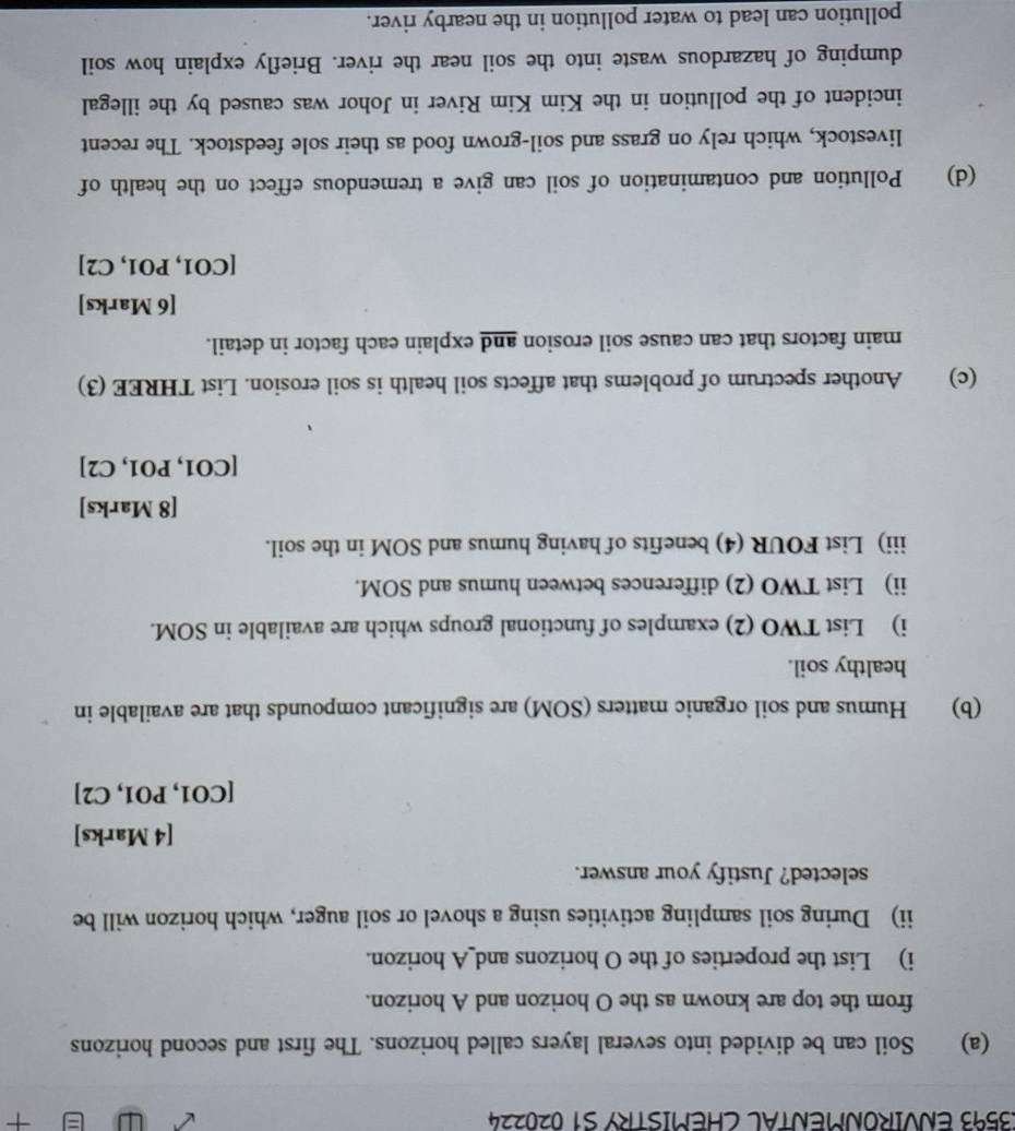 3593 ENVIRONMENTAL CHEMISTRY S1 020224 + 
(a) Soil can be divided into several layers called horizons. The first and second horizons 
from the top are known as the O horizon and A horizon. 
i) List the properties of the O horizons and_A horizon. 
ii) During soil sampling activities using a shovel or soil auger, which horizon will be 
selected? Justify your answer. 
[4 Marks] 
[CO1, PO1, C2] 
(b) Humus and soil organic matters (SOM) are significant compounds that are available in 
healthy soil. 
i) List TWO (2) examples of functional groups which are available in SOM. 
ii) List TWO (2) differences between humus and SOM. 
iii) List FOUR (4) benefits of having humus and SOM in the soil. 
[8 Marks] 
[CO1, PO1, C2] 
(c) Another spectrum of problems that affects soil health is soil erosion. List THREE (3) 
main factors that can cause soil erosion and explain each factor in detail. 
[6 Marks] 
[CO1, PO1, C2] 
(d) Pollution and contamination of soil can give a tremendous effect on the health of 
livestock, which rely on grass and soil-grown food as their sole feedstock. The recent 
incident of the pollution in the Kim Kim River in Johor was caused by the illegal 
dumping of hazardous waste into the soil near the river. Briefly explain how soil 
pollution can lead to water pollution in the nearby river.