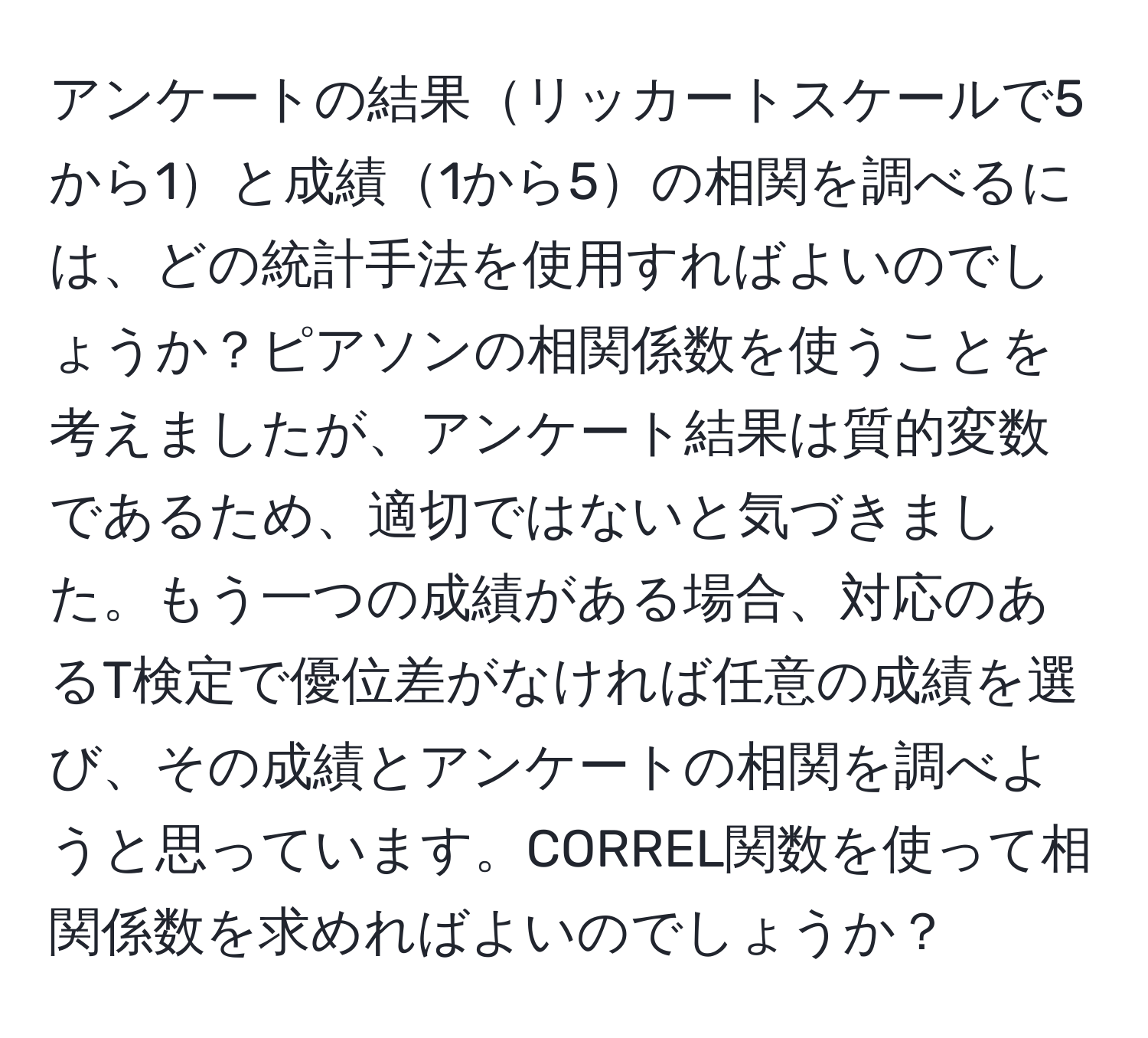 アンケートの結果リッカートスケールで5から1と成績1から5の相関を調べるには、どの統計手法を使用すればよいのでしょうか？ピアソンの相関係数を使うことを考えましたが、アンケート結果は質的変数であるため、適切ではないと気づきました。もう一つの成績がある場合、対応のあるT検定で優位差がなければ任意の成績を選び、その成績とアンケートの相関を調べようと思っています。CORREL関数を使って相関係数を求めればよいのでしょうか？