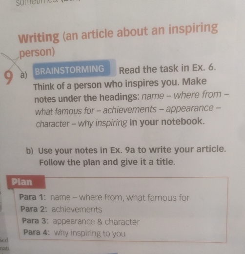 sometime 
Writing (an article about an inspiring 
person) 
9 a) BRAINSTORMING Read the task in Ex. 6. 
Think of a person who inspires you. Make 
notes under the headings: name - where from - 
what famous for - achievements - appearance - 
character - why inspiring in your notebook. 
b) Use your notes in Ex. 9a to write your article. 
Follow the plan and give it a title. 
Plan 
Para 1: name - where from, what famous for 
Para 2: achievements 
Para 3: appearance & character 
Para 4: why inspiring to you 
Sed 
nat