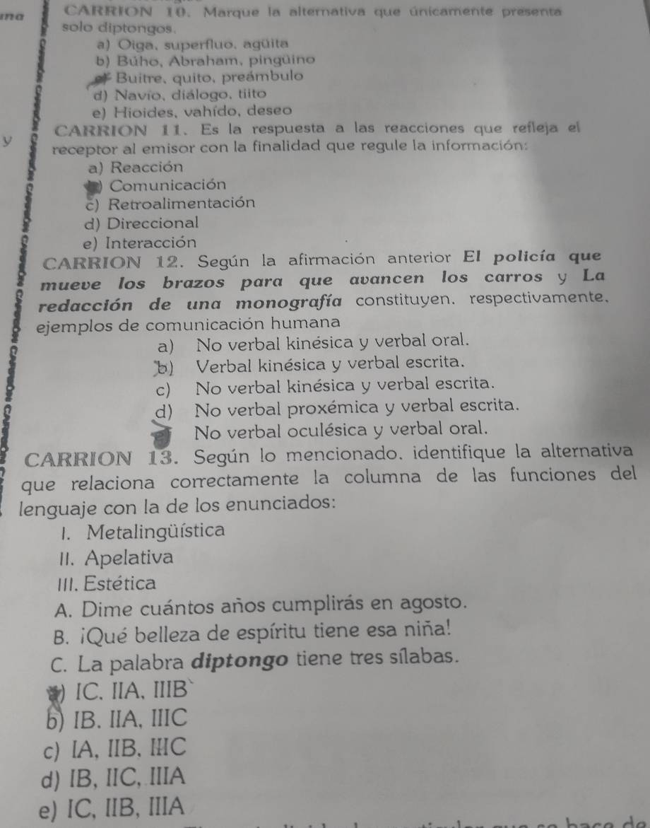 ma CARRION 10. Marque la alternativa que únicamente presenta
solo diptongos.
a) Oiga, superfluo, agüita
b) Búho, Abraham, pingüino
Buitre, quito, preámbulo
d) Navío, diálogo, tiito
e) Hioides, vahído, deseo
CARRION 11. Es la respuesta a las reacciones que refleja el
y
receptor al emisor con la finalidad que regule la información:
a) Reacción
Comunicación
c) Retroalimentación
d) Direccional
e) Interacción
CARRION 12. Según la afirmación anterior El policía que
mueve los brazos para que avancen los carros y La
redacción de una monografía constituyen. respectivamente.
ejemplos de comunicación humana
a) No verbal kinésica y verbal oral.
b) Verbal kinésica y verbal escrita.
c) No verbal kinésica y verbal escrita.
d) No verbal proxémica y verbal escrita.
No verbal oculésica y verbal oral.
CARRION 13. Según lo mencionado. identifique la alternativa
que relaciona correctamente la columna de las funciones del
lenguaje con la de los enunciados:
I. Metalingüística
II. Apelativa
III. Estética
A. Dime cuántos años cumplirás en agosto.
B. ¡Qué belleza de espíritu tiene esa niña!
C. La palabra diptongo tiene tres sílabas.
) IC. IIA, IIIB
b) IB. IIA, IIIC
c) IA, IIB. ⅢC
d) IB, ⅡC, IIA
e) IC, ⅡB, IA